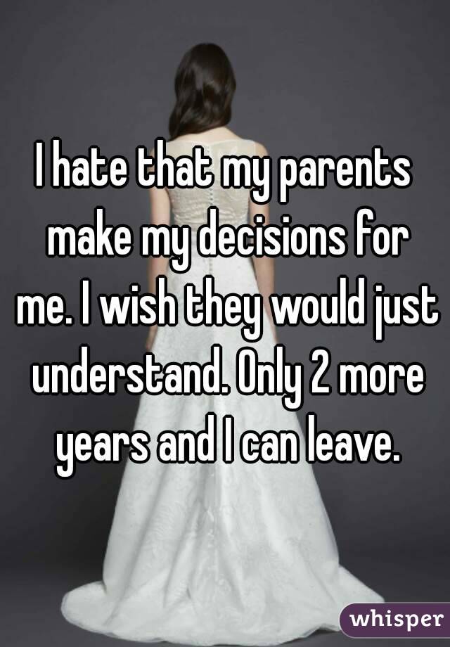 I hate that my parents make my decisions for me. I wish they would just understand. Only 2 more years and I can leave.