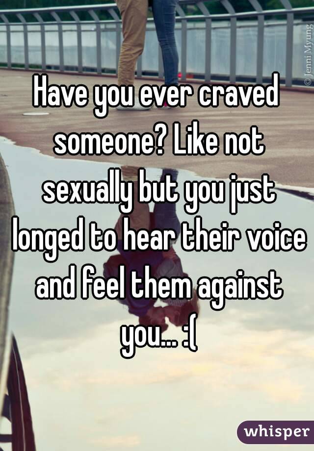 Have you ever craved someone? Like not sexually but you just longed to hear their voice and feel them against you... :(