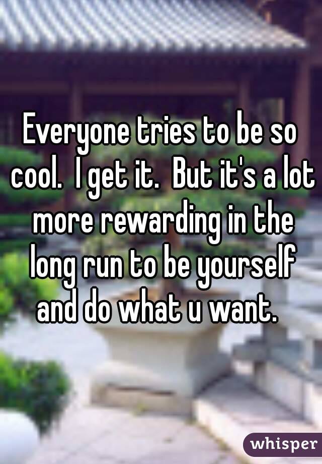 Everyone tries to be so cool.  I get it.  But it's a lot more rewarding in the long run to be yourself and do what u want.  