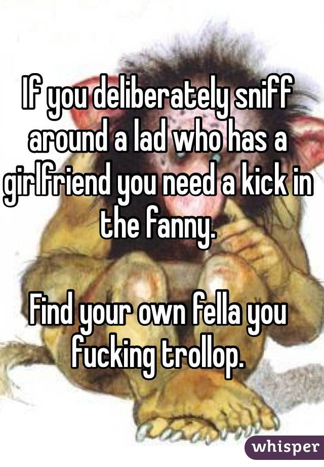 If you deliberately sniff around a lad who has a girlfriend you need a kick in the fanny.

Find your own fella you fucking trollop. 