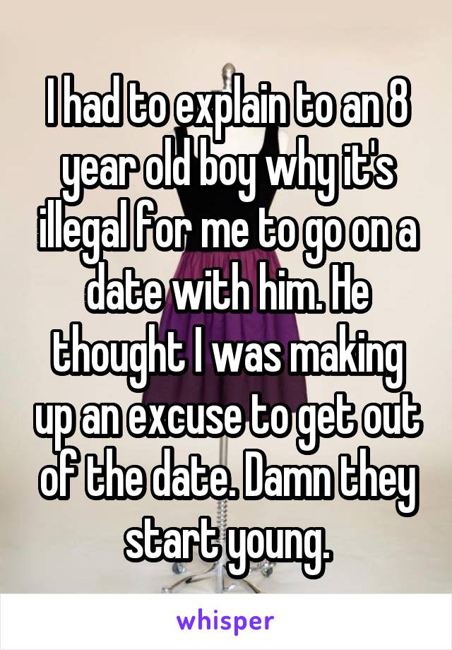I had to explain to an 8 year old boy why it's illegal for me to go on a date with him. He thought I was making up an excuse to get out of the date. Damn they start young.