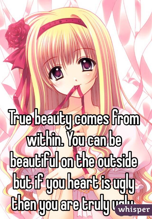 True beauty comes from within. You can be beautiful on the outside but if you heart is ugly then you are truly ugly.
