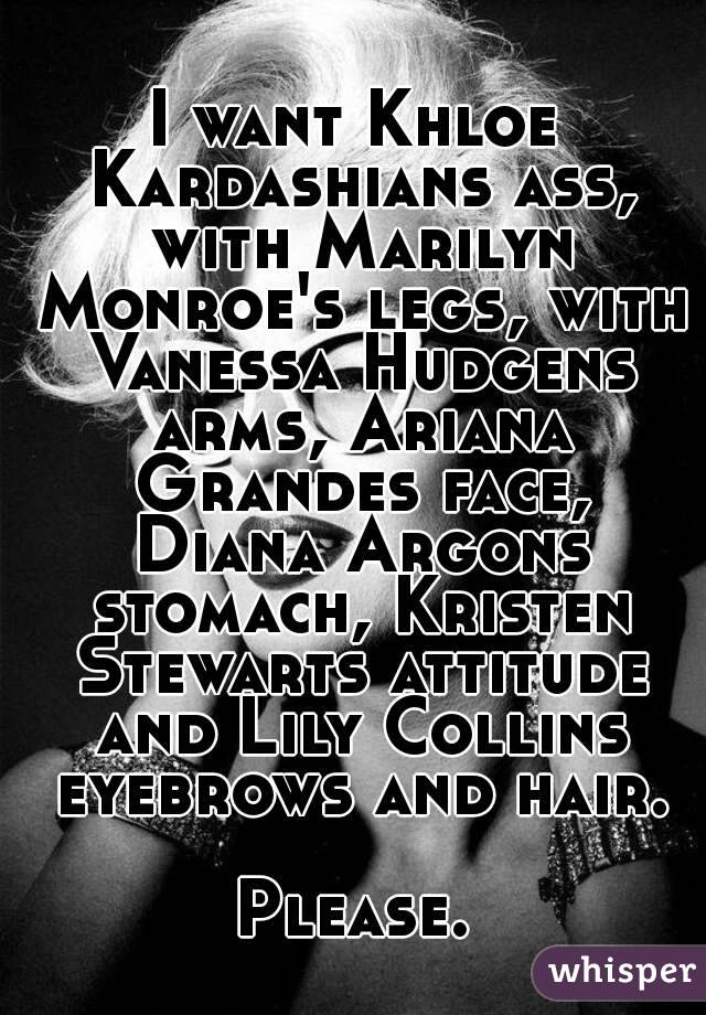 I want Khloe Kardashians ass, with Marilyn Monroe's legs, with Vanessa Hudgens arms, Ariana Grandes face, Diana Argons stomach, Kristen Stewarts attitude and Lily Collins eyebrows and hair.

Please.