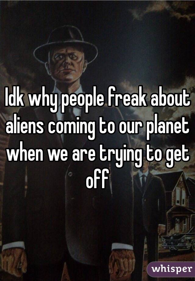 Idk why people freak about aliens coming to our planet when we are trying to get off