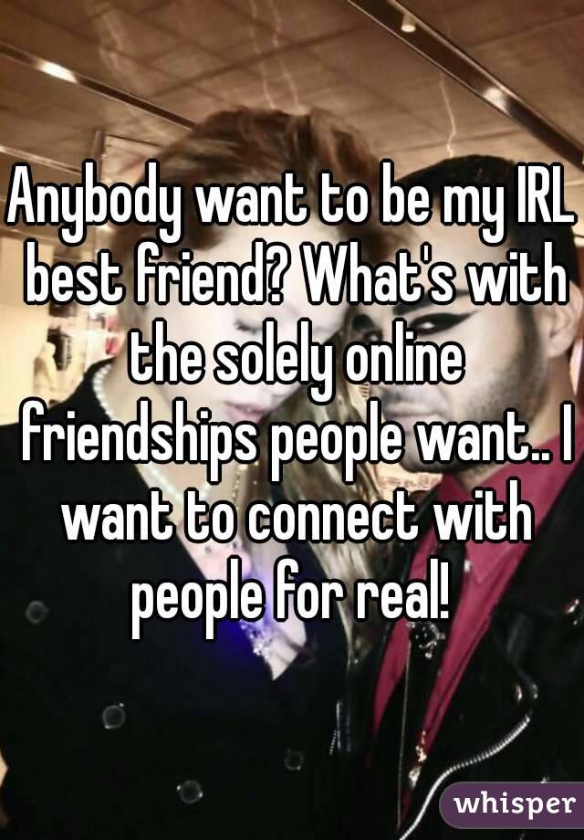 Anybody want to be my IRL best friend? What's with the solely online friendships people want.. I want to connect with people for real! 