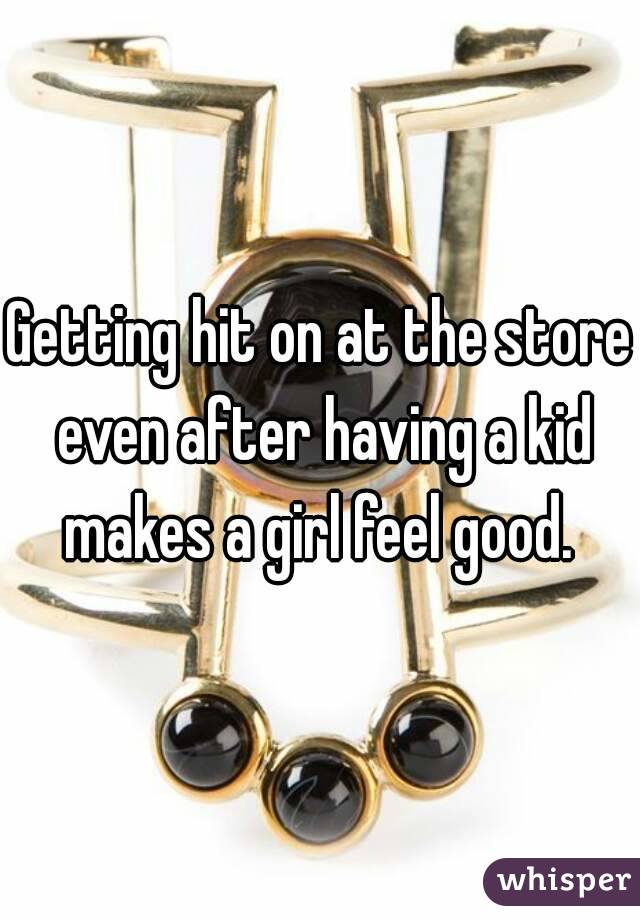 Getting hit on at the store even after having a kid makes a girl feel good. 