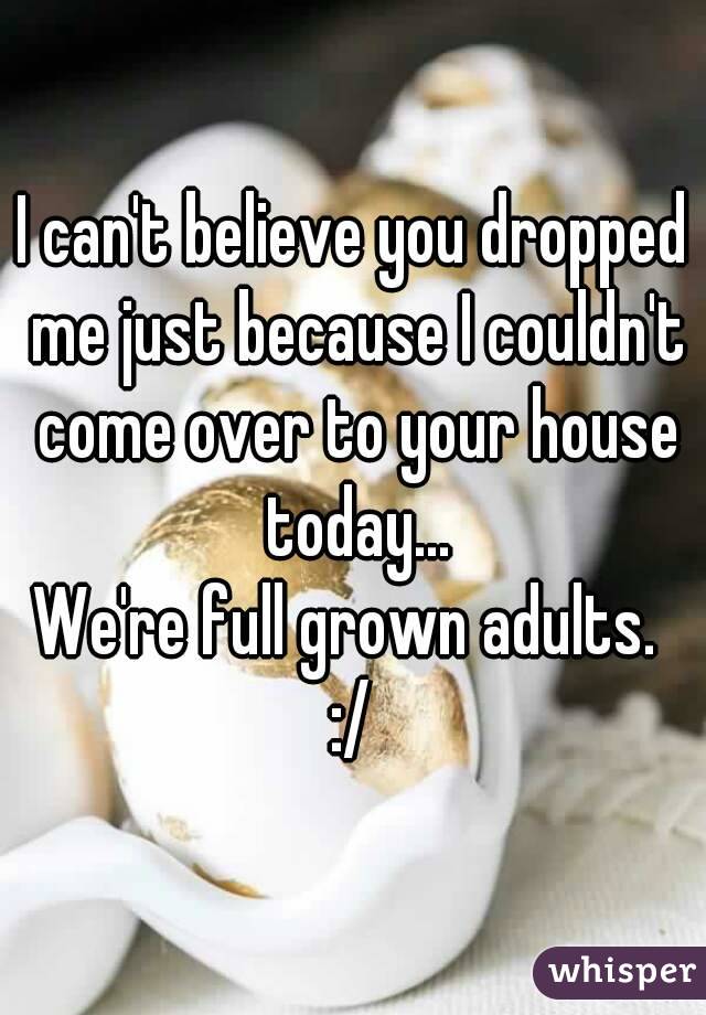 I can't believe you dropped me just because I couldn't come over to your house today...
We're full grown adults. 
:/
