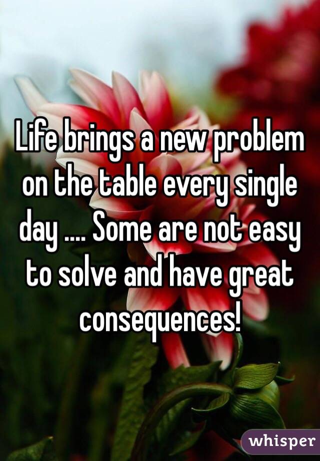 Life brings a new problem on the table every single day .... Some are not easy to solve and have great consequences!