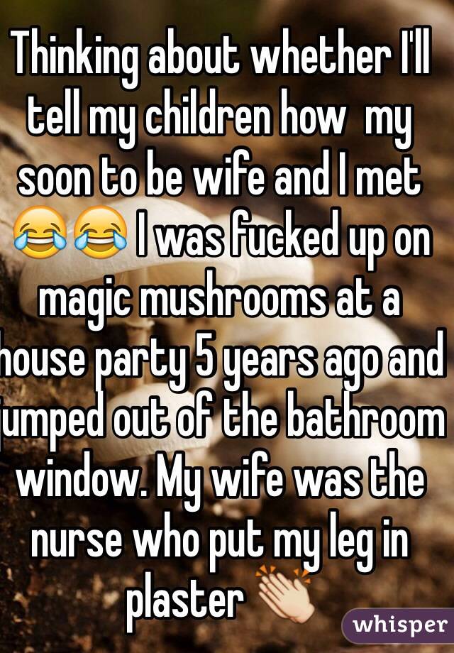 Thinking about whether I'll tell my children how  my soon to be wife and I met 😂😂 I was fucked up on magic mushrooms at a house party 5 years ago and jumped out of the bathroom window. My wife was the nurse who put my leg in plaster 👏