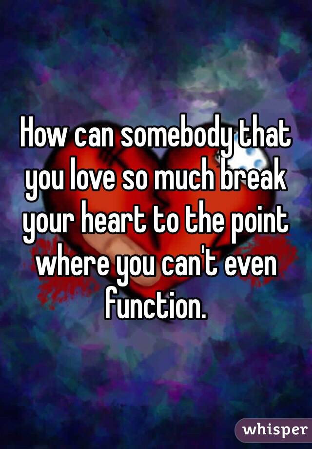 How can somebody that you love so much break your heart to the point where you can't even function. 