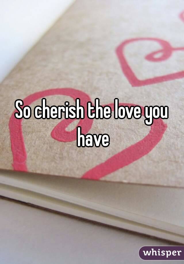 So cherish the love you have
