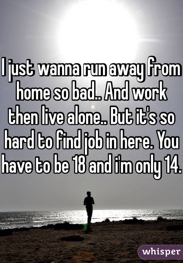 I just wanna run away from home so bad.. And work then live alone.. But it's so hard to find job in here. You have to be 18 and i'm only 14.