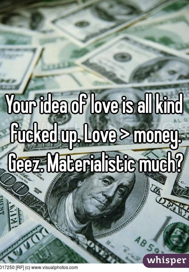 Your idea of love is all kind fucked up. Love > money. Geez. Materialistic much?