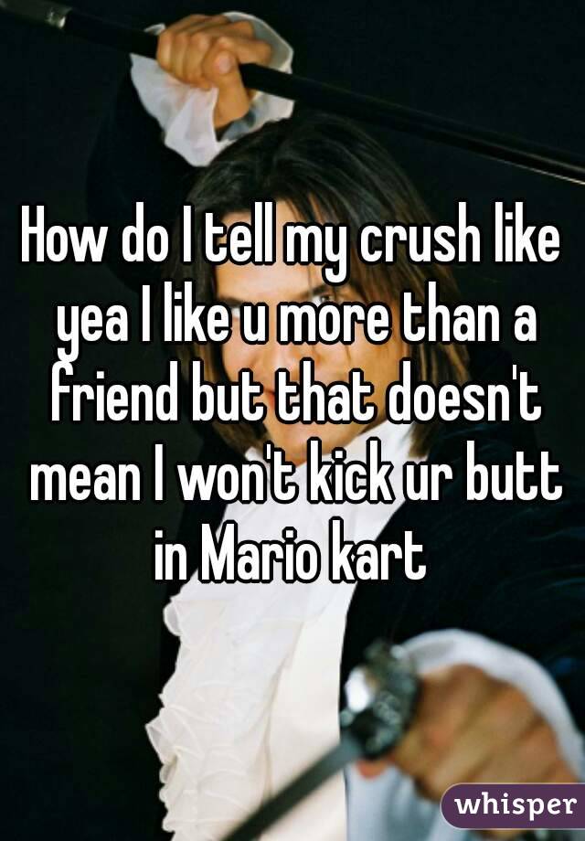 How do I tell my crush like yea I like u more than a friend but that doesn't mean I won't kick ur butt in Mario kart 