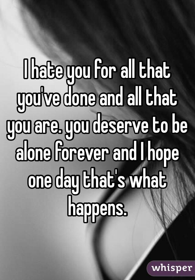I hate you for all that you've done and all that you are. you deserve to be alone forever and I hope one day that's what happens.