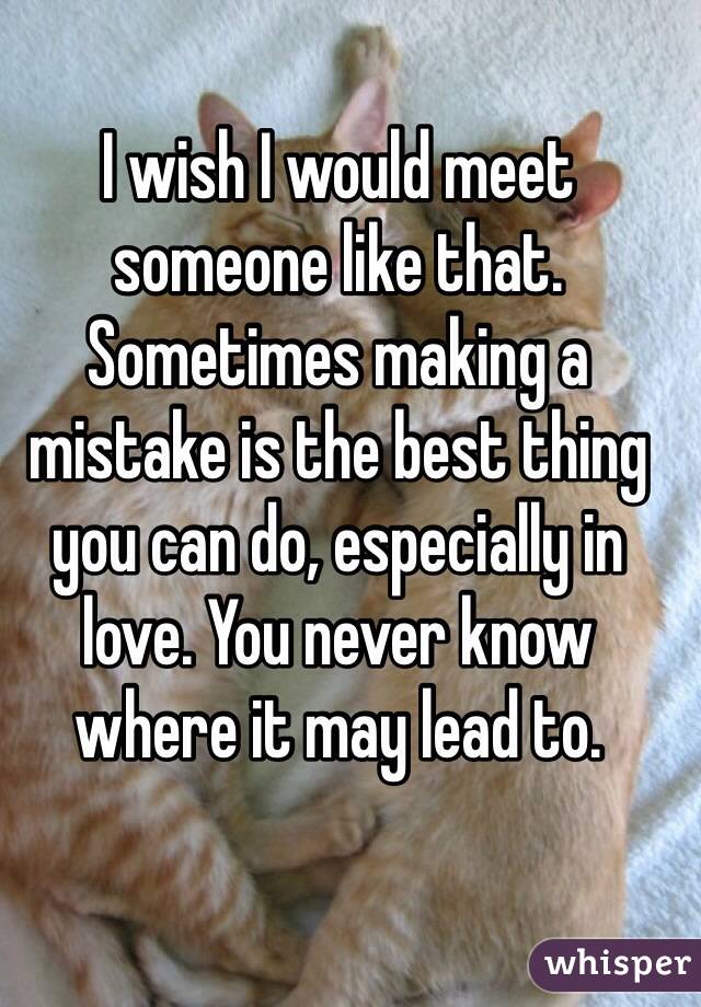 I wish I would meet someone like that. Sometimes making a mistake is the best thing you can do, especially in love. You never know where it may lead to. 