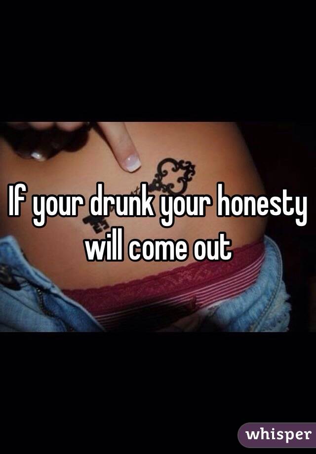 If your drunk your honesty will come out 