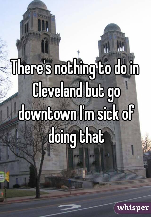 There's nothing to do in Cleveland but go downtown I'm sick of doing that