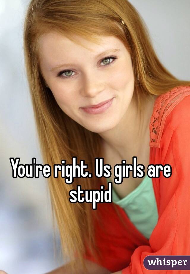 You're right. Us girls are stupid 