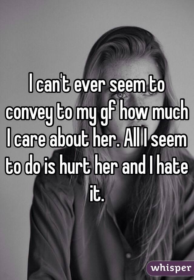 I can't ever seem to convey to my gf how much I care about her. All I seem to do is hurt her and I hate it. 