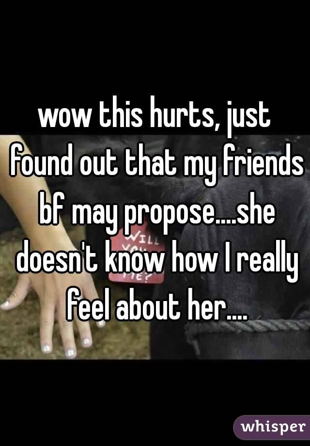 wow this hurts, just found out that my friends bf may propose....she doesn't know how I really feel about her....