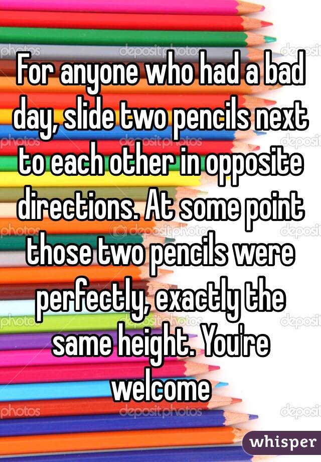 For anyone who had a bad day, slide two pencils next to each other in opposite directions. At some point those two pencils were perfectly, exactly the same height. You're welcome 