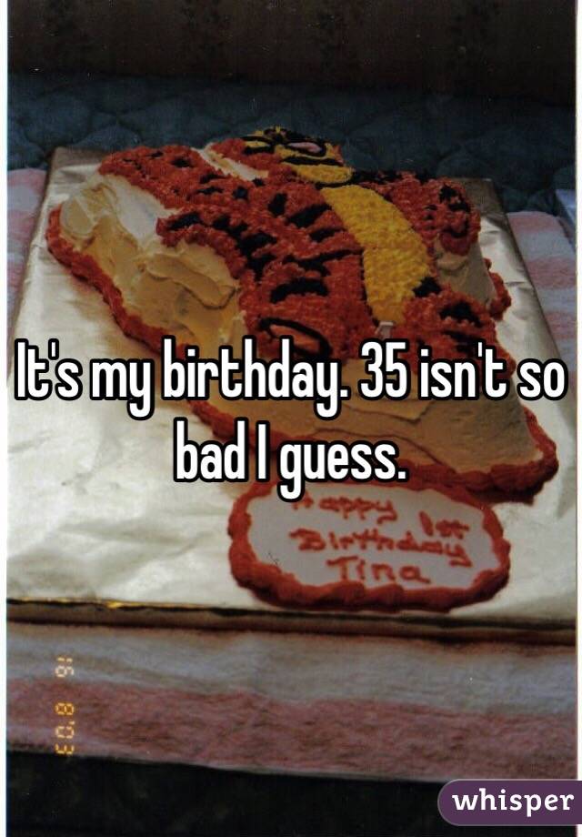 It's my birthday. 35 isn't so bad I guess. 