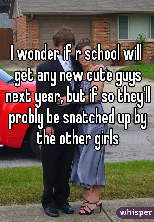 I wonder if r school will get any new cute guys next year, but if so they'll probly be snatched up by the other girls