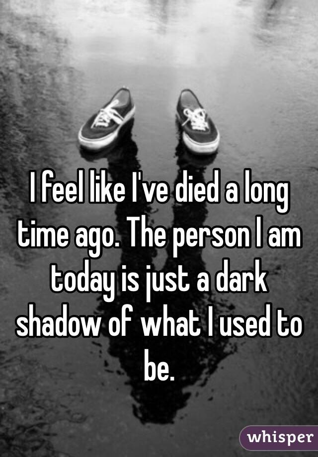 I feel like I've died a long time ago. The person I am today is just a dark shadow of what I used to be.