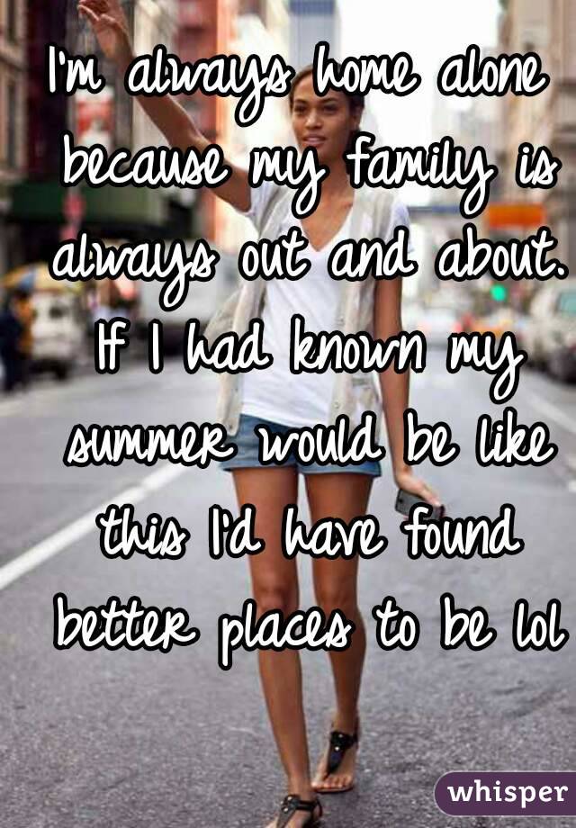 I'm always home alone because my family is always out and about. If I had known my summer would be like this I'd have found better places to be lol 