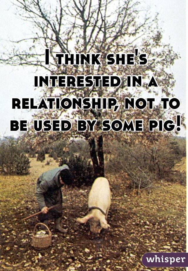 I think she's interested in a relationship, not to be used by some pig!