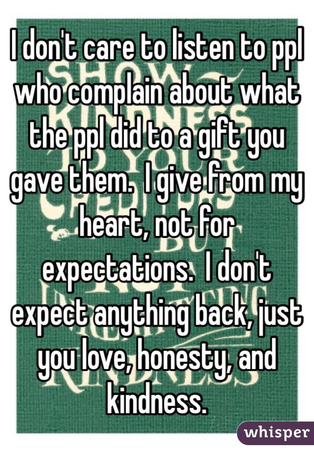 I don't care to listen to ppl who complain about what the ppl did to a gift you gave them.  I give from my heart, not for expectations.  I don't expect anything back, just you love, honesty, and kindness.