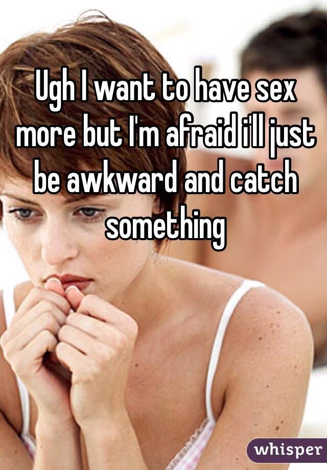 Ugh I want to have sex more but I'm afraid i'll just be awkward and catch something