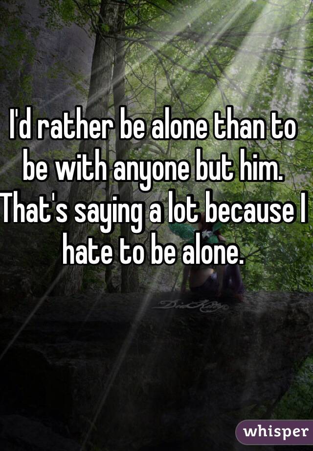 I'd rather be alone than to be with anyone but him. That's saying a lot because I hate to be alone. 