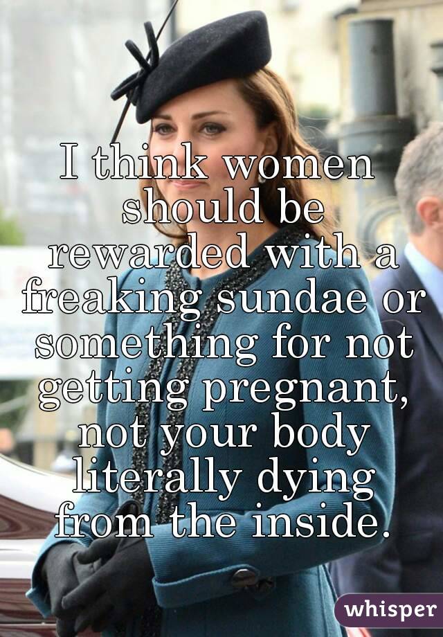 I think women should be rewarded with a freaking sundae or something for not getting pregnant, not your body literally dying from the inside.