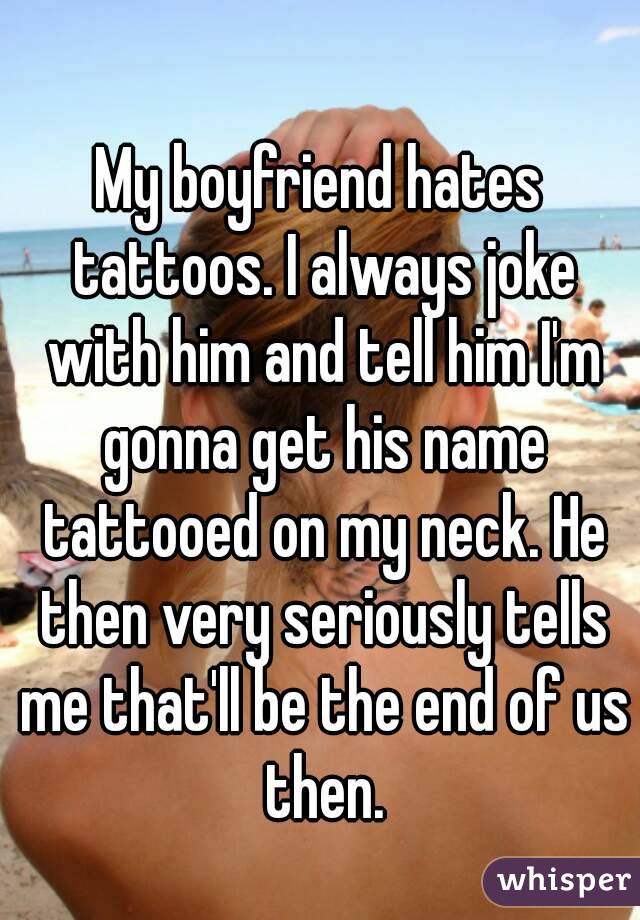 My boyfriend hates tattoos. I always joke with him and tell him I'm gonna get his name tattooed on my neck. He then very seriously tells me that'll be the end of us then.