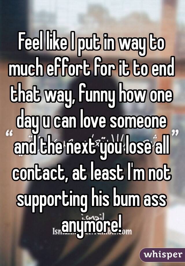 Feel like I put in way to much effort for it to end that way, funny how one day u can love someone and the next you lose all contact, at least I'm not supporting his bum ass anymore! 