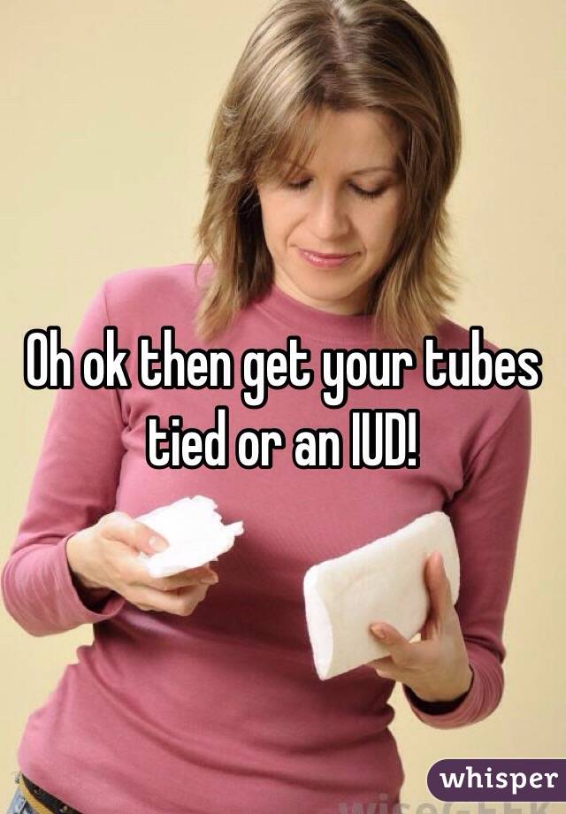 Oh ok then get your tubes tied or an IUD!