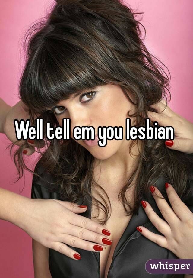 Well tell em you lesbian 