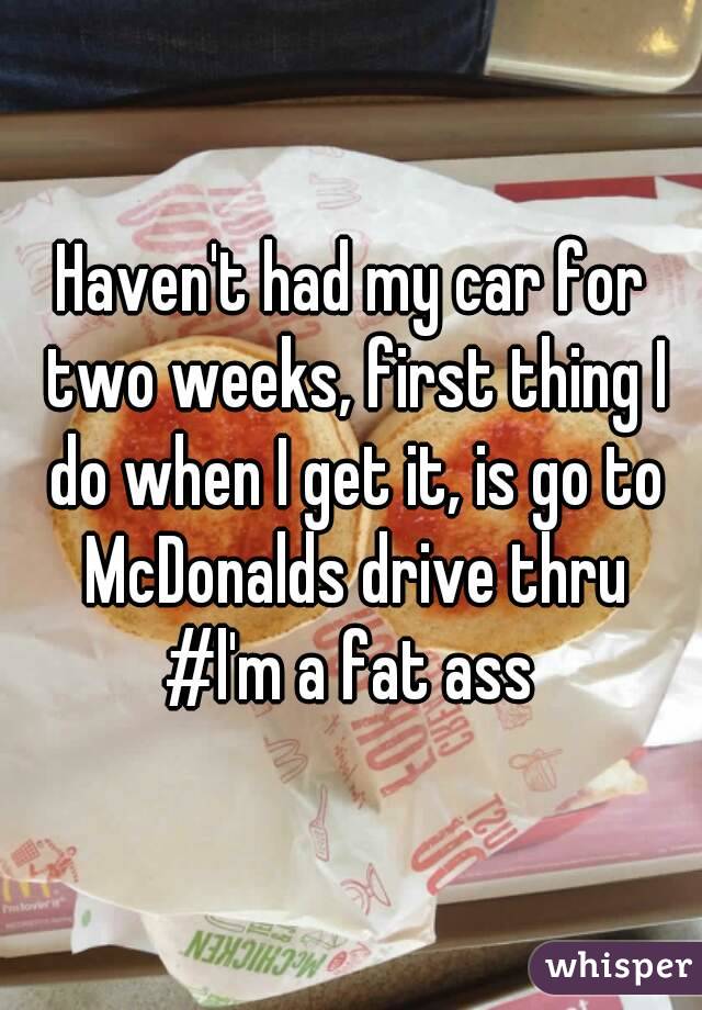Haven't had my car for two weeks, first thing I do when I get it, is go to McDonalds drive thru #l'm a fat ass 