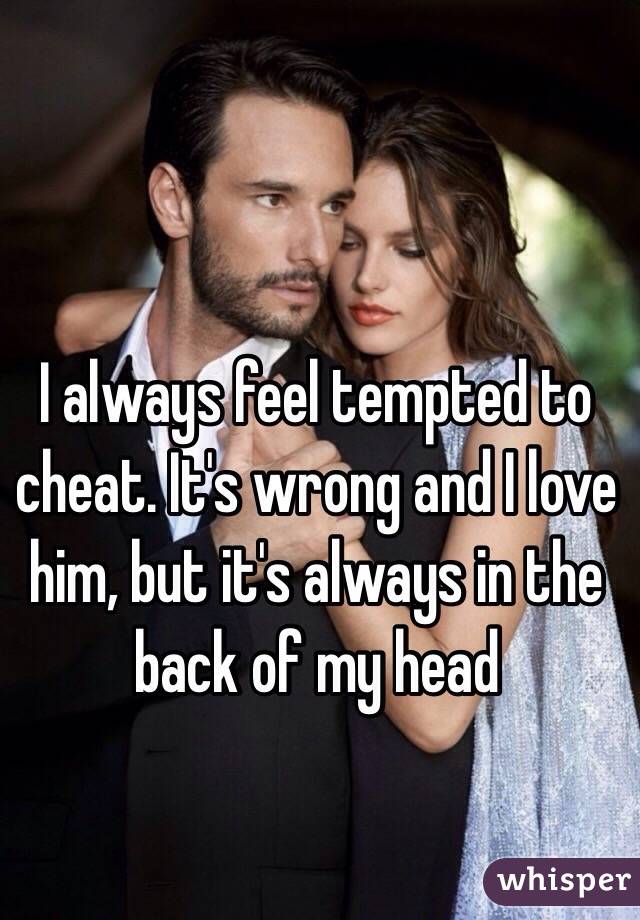 I always feel tempted to cheat. It's wrong and I love him, but it's always in the back of my head