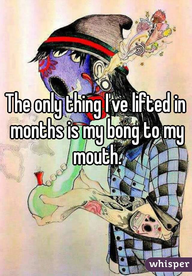 The only thing I've lifted in months is my bong to my mouth.