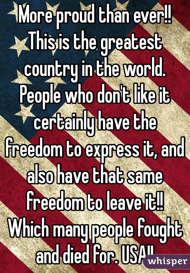 More proud than ever!! This is the greatest country in the world. People who don't like it certainly have the freedom to express it, and also have that same freedom to leave it!!  Which many people fought and died for. USA!!