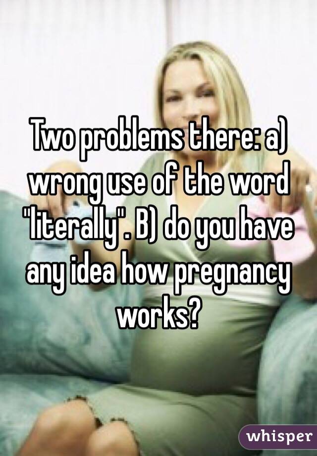 Two problems there: a) wrong use of the word "literally". B) do you have any idea how pregnancy works?