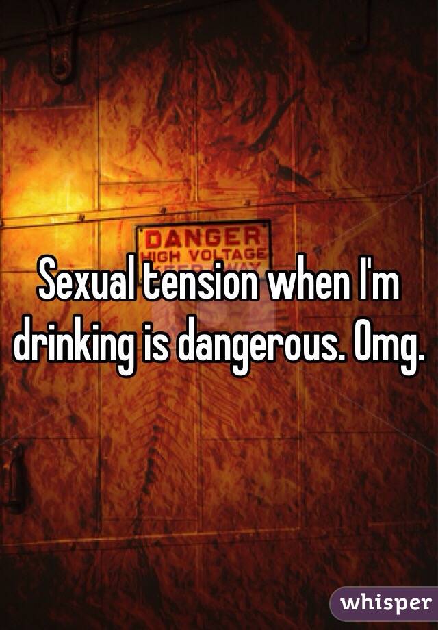 Sexual tension when I'm drinking is dangerous. Omg. 
