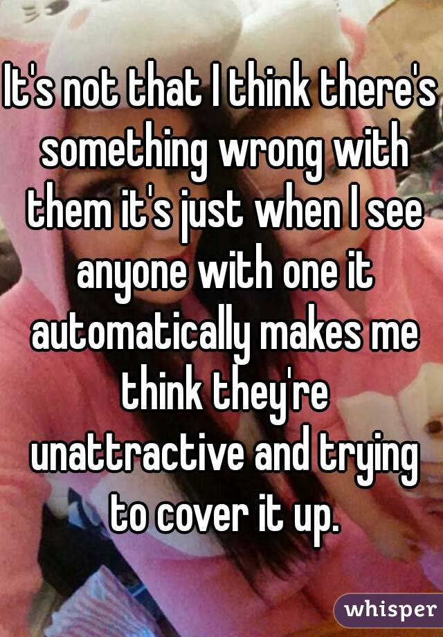 It's not that I think there's something wrong with them it's just when I see anyone with one it automatically makes me think they're unattractive and trying to cover it up.