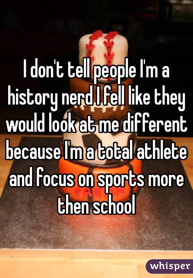 I don't tell people I'm a history nerd I fell like they would look at me different because I'm a total athlete and focus on sports more then school 