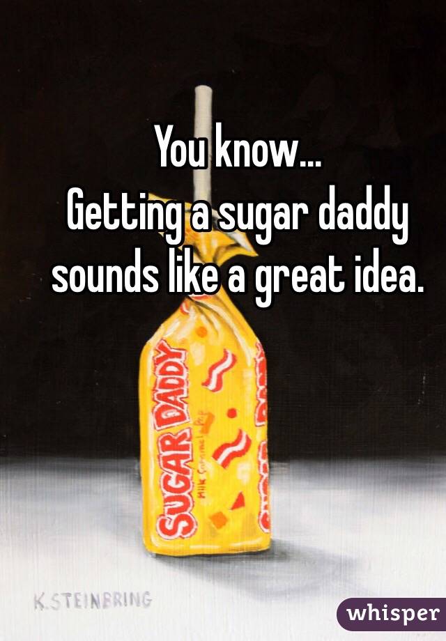 You know...
Getting a sugar daddy sounds like a great idea. 