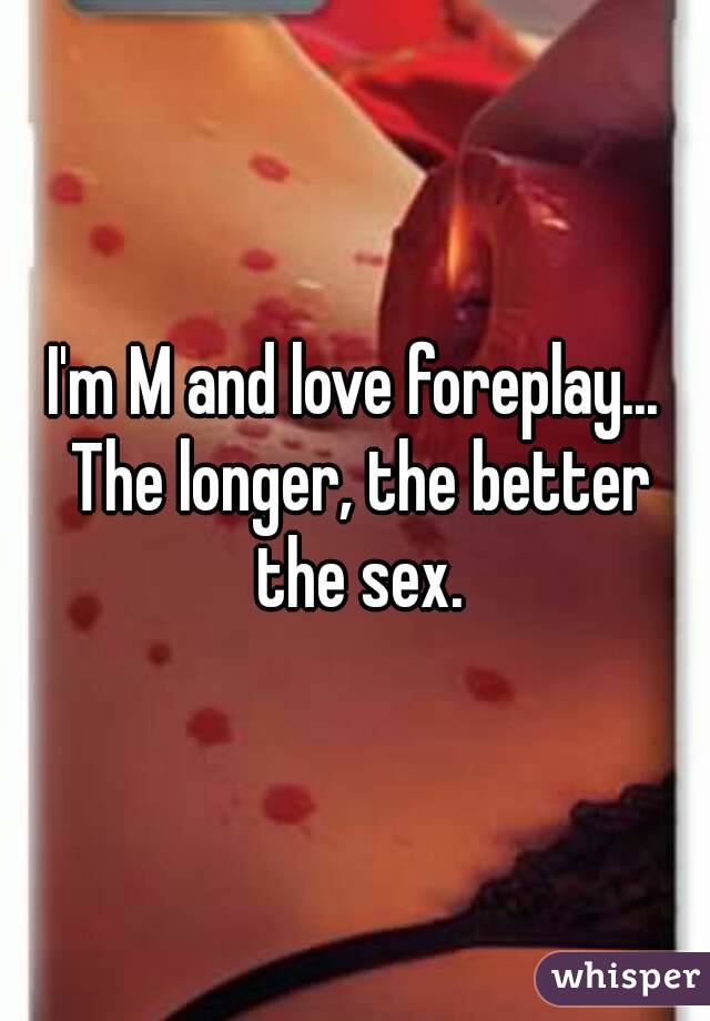 I'm M and love foreplay... The longer, the better the sex.