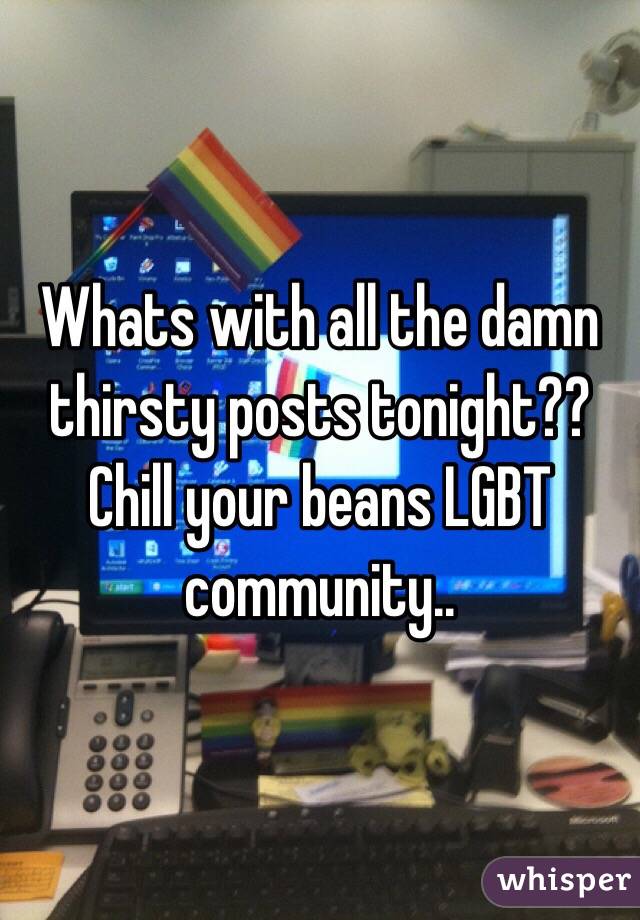 Whats with all the damn thirsty posts tonight?? Chill your beans LGBT community..